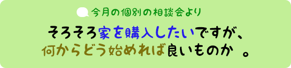 今月の個別相談会より：そろそろ家を購入したいですが、何からどう始めれば良いものか。。