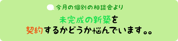 今月の個別相談会より：未完成の新築を契約するかどうか悩んでいます。。