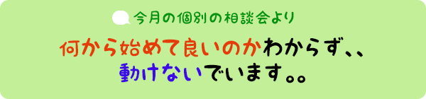 今月の個別相談会より：何から始めて良いのかわからず、、動けないでいます。。